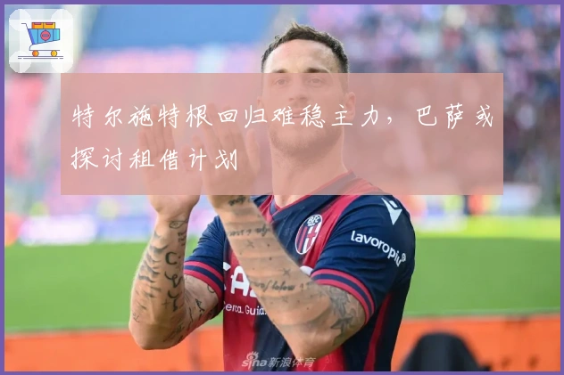 特尔施特根回归难稳主力，巴萨或探讨租借计划