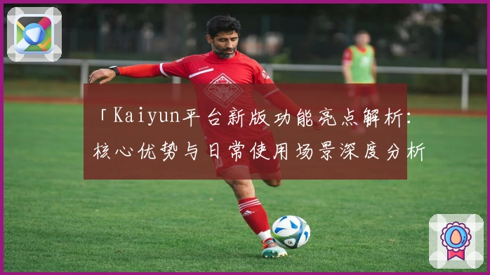 「Kaiyun平台新版功能亮点解析：核心优势与日常使用场景深度分析」