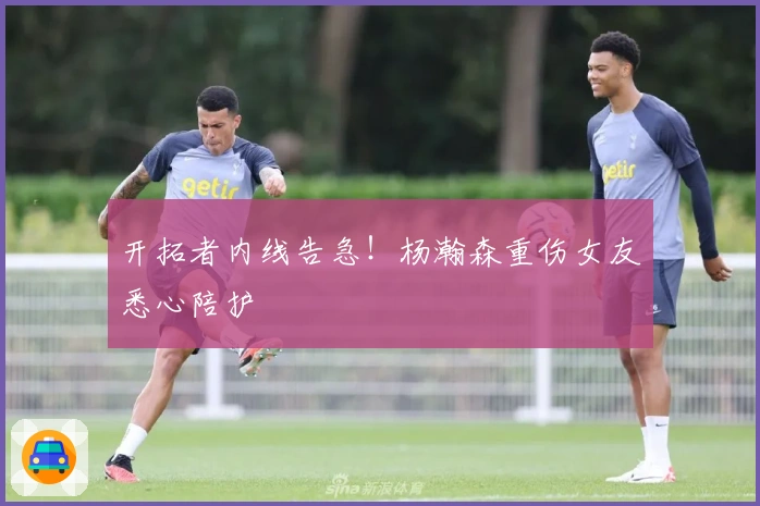 开拓者内线告急！杨瀚森重伤女友悉心陪护