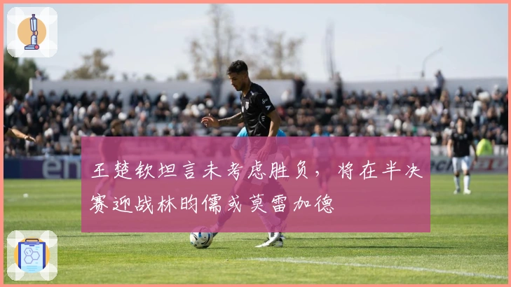 王楚钦坦言未考虑胜负，将在半决赛迎战林昀儒或莫雷加德