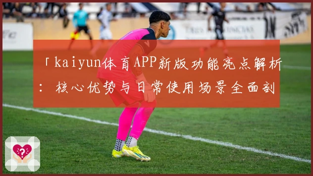 「kaiyun体育APP新版功能亮点解析：核心优势与日常使用场景全面剖析」