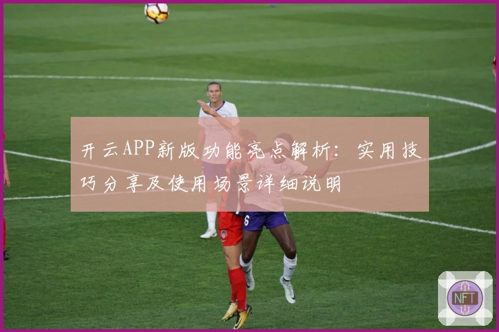 开云APP新版功能亮点解析：实用技巧分享及使用场景详细说明