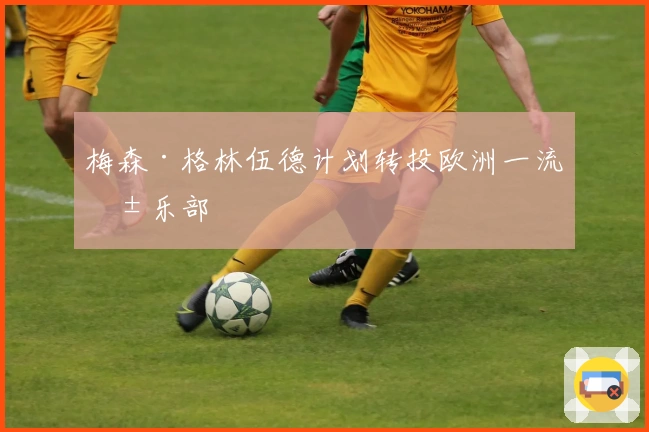 梅森·格林伍德计划转投欧洲一流俱乐部