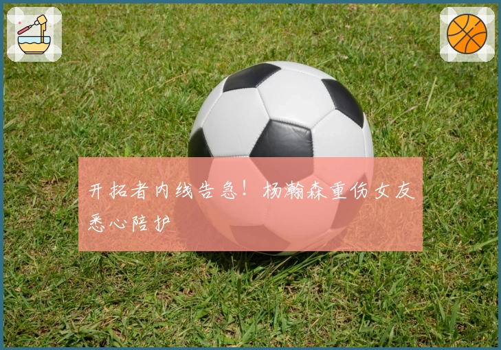 开拓者内线告急！杨瀚森重伤女友悉心陪护