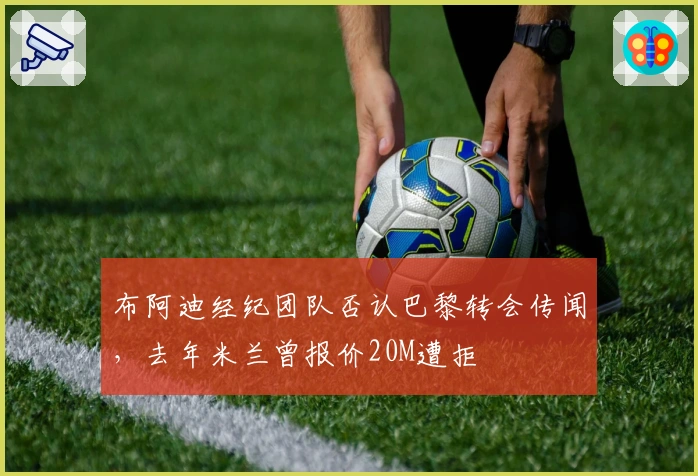 布阿迪经纪团队否认巴黎转会传闻，去年米兰曾报价20M遭拒