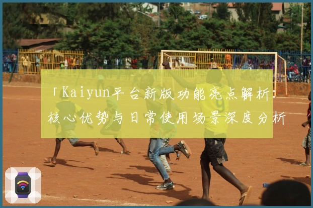 「Kaiyun平台新版功能亮点解析：核心优势与日常使用场景深度分析」