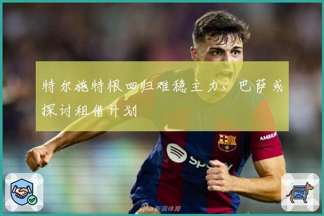 特尔施特根回归难稳主力，巴萨或探讨租借计划